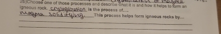 2b)Choose one of those processes and describe what it is and how it helps to form an 
igneous rock. _is the process of... 
_ 
_This pracess helps form igneous rocks by... 
_