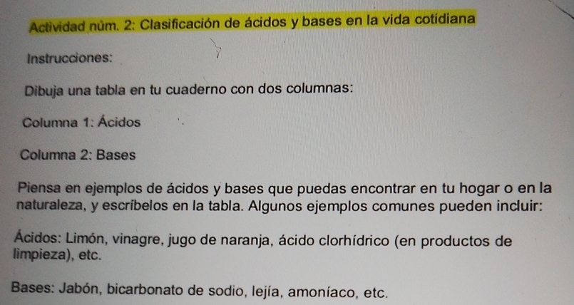 Actividad núm. 2: Clasificación de ácidos y bases en la vida cotidiana 
Instrucciones: 
Dibuja una tabla en tu cuaderno con dos columnas: 
Columna 1: Ácidos 
Columna 2: Bases 
Piensa en ejemplos de ácidos y bases que puedas encontrar en tu hogar o en la 
naturaleza, y escríbelos en la tabla. Algunos ejemplos comunes pueden incluir: 
Ácidos: Limón, vinagre, jugo de naranja, ácido clorhídrico (en productos de 
limpieza), etc. 
* Bases: Jabón, bicarbonato de sodio, lejía, amoníaco, etc.