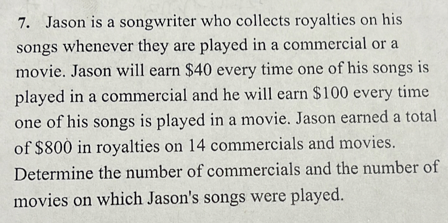 Jason is a songwriter who collects royalties on his 
songs whenever they are played in a commercial or a 
movie. Jason will earn $40 every time one of his songs is 
played in a commercial and he will earn $100 every time 
one of his songs is played in a movie. Jason earned a total 
of $800 in royalties on 14 commercials and movies. 
Determine the number of commercials and the number of 
movies on which Jason's songs were played.