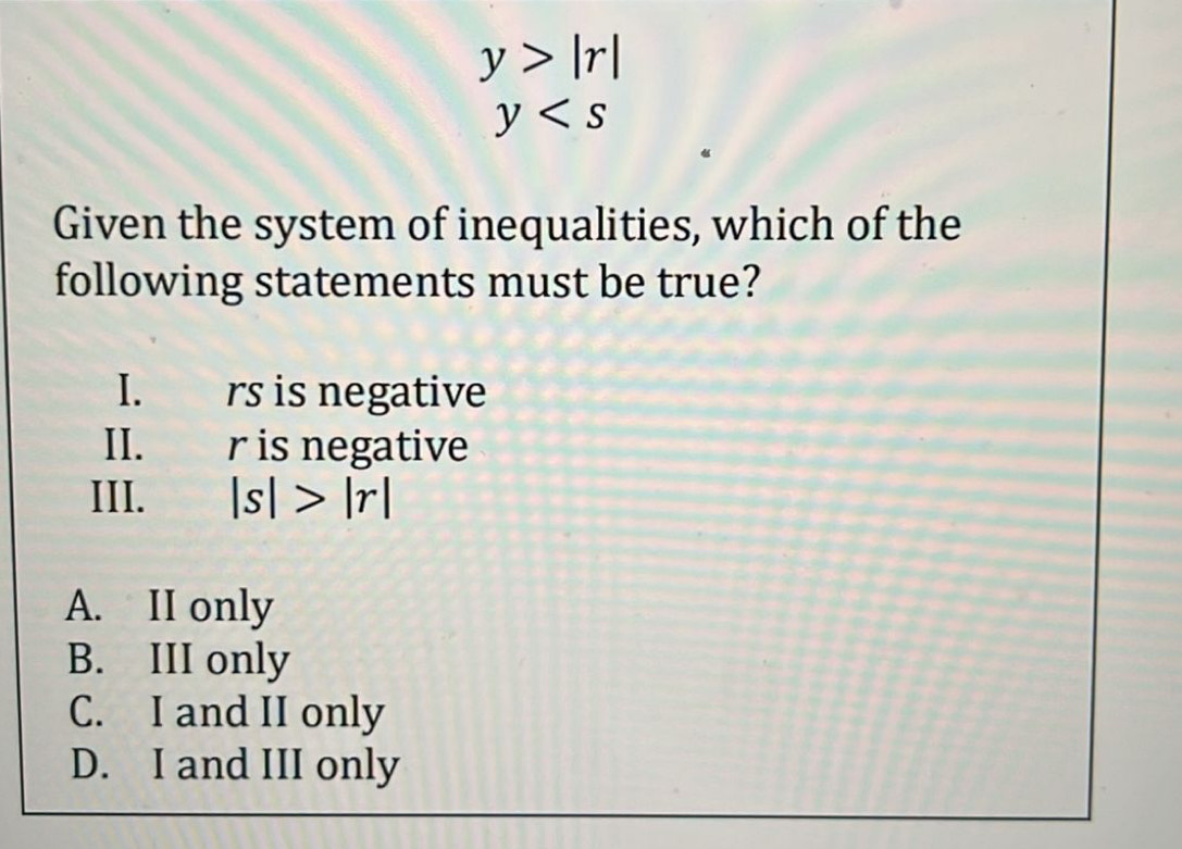 y>|r|
y
Given the system of inequalities, which of the
following statements must be true?
I. rs is negative
II、 r is negative
III. |s|>|r|
A. II only
B. III only
C. I and II only
D. I and III only