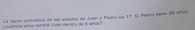 La razón aritmética de las edades de Juan y Pedro es 17. Si Pedro tiene 26 años, 
acuántos años tendrá Juan dentro de 5 años?