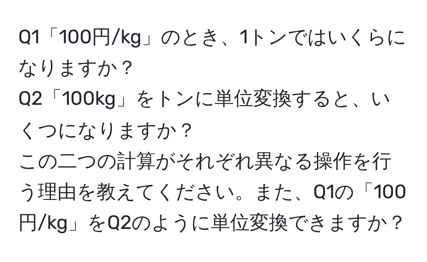 Q1「100円/kg」のとき、1トンではいくらになりますか？  
Q2「100kg」をトンに単位変換すると、いくつになりますか？  
この二つの計算がそれぞれ異なる操作を行う理由を教えてください。また、Q1の「100円/kg」をQ2のように単位変換できますか？