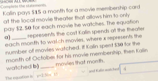 SHOW ALL WORR 
Complete the statements. 
Kalin pays $15 a month for a movie membership card 
at the local movie theater that allows him to only 
pay $2. 50 for each movie he watches. The equation 
a) _represents the cost Kalin spends at the theater 
each month to wach movies, where x represents the 
number of movies watched. If Kalin spent $30 for the
month of October for his movie membership, then Kalin 
watched b)_ movies that month. 
The equation is y=2.50* 15 and Kalin watched