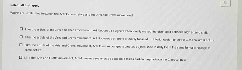 Select all that apply
Which are similarities between the Art Nouveau style and the Arts and Crafts movement?
Like the artists of the Arts and Crafts movement, Art Nouveau designers intentionally erased the distinction between high art and craft.
Like the artists of the Arts and Crafts movement, Art Nouveau designers primarily focused on interior design to create Classical architecture.
Like the artists of the Arts and Crafts movement, Art Nouveau designers created objects used in daily life in the same formal language as
architecture.
Like the Arts and Crafts movement, Art Nouveau style rejected academic tastes and an emphasis on the Classical past.