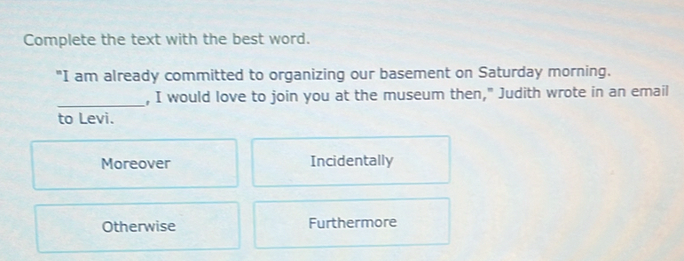 Complete the text with the best word.
"I am already committed to organizing our basement on Saturday morning.
_
, I would love to join you at the museum then," Judith wrote in an email
to Levi.
Moreover Incidentally
Otherwise Furthermore