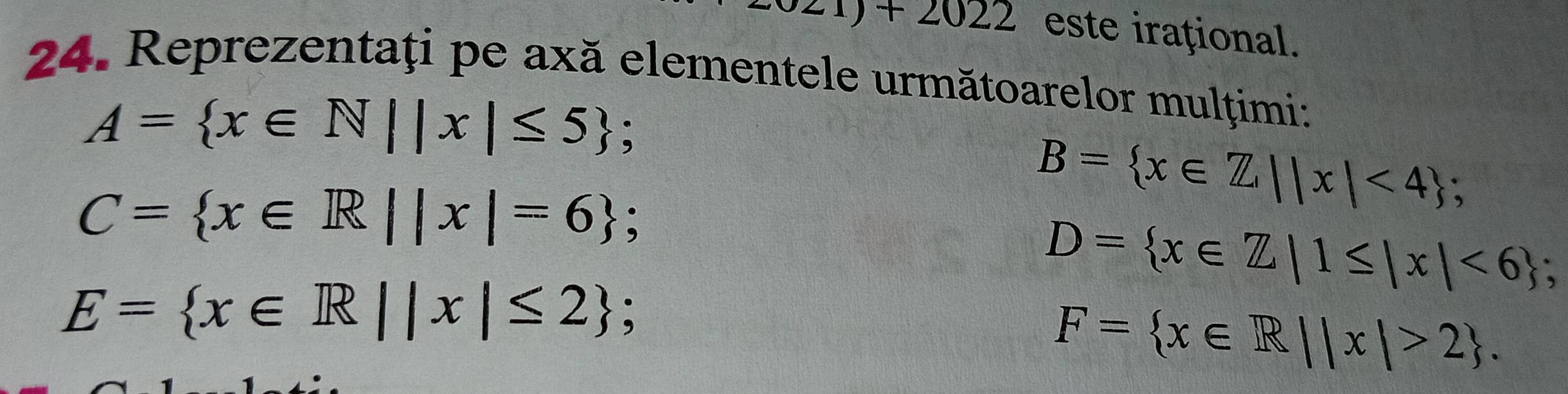 z1)+2022 este irațional. 
24. Reprezentaţi pe axă elementele următoarelor mulţimi:
A= x∈ N||x|≤ 5;
C= x∈ R||x|=6;
B= x∈ Z,||x|<4;
D= x∈ Z|1≤ |x|<6; .
E= x∈ R||x|≤ 2;
F= x∈ R||x|>2.