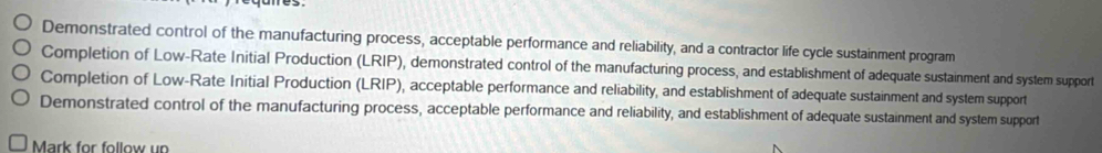 Demonstrated control of the manufacturing process, acceptable performance and reliability, and a contractor life cycle sustainment program
Completion of Low-Rate Initial Production (LRIP), demonstrated control of the manufacturing process, and establishment of adequate sustainment and system support
Completion of Low-Rate Initial Production (LRIP), acceptable performance and reliability, and establishment of adequate sustainment and system support
Demonstrated control of the manufacturing process, acceptable performance and reliability, and establishment of adequate sustainment and system support
Mark for follow un