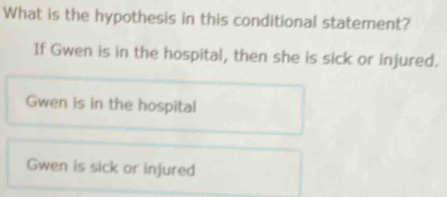 What is the hypothesis in this conditional statement?
If Gwen is in the hospital, then she is sick or injured.
Gwen is in the hospital
Gwen is sick or injured