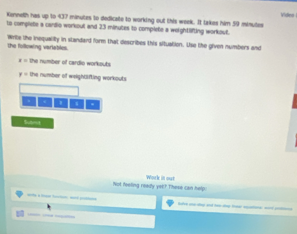 Video 
Kenneth has up to 437 minutes to dedicate to working out this week. It takes him 59 minutes
to complete a cardio workout and 23 minutes to complete a weightlifting workout. 
Write the inequality in standard form that describes this situation. Use the given numbers and 
the following variables.
x= the number of cardio workouts
y= the number of weightlifting workouts 
、 ( s 
Submit 
Work it out 
Not feeling ready yet? These can help: 
winte a lnear function: word grobloms Sefre one-step and two-step linear-equations: word probders 
Lmon: Lnear isqualtes