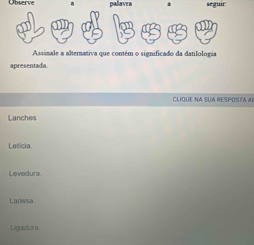 Observe a palavra a seguir:
Assinale a alternativa que contém o significado da datilologia
apresentada.
CLIQUE NA SUA RESPOSTA A
Lanches
Letícia.
Levedura.
Larissa
Ligadura