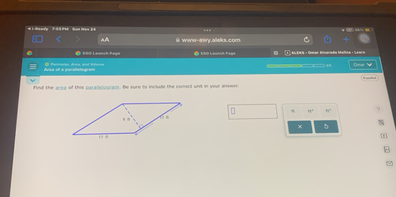 ◀ i-Ready 7:55 PM Sun Nov 24 .. “% - 
www-awy.aleks.com 
SSO Launch Page SSO Launch Page ALEKS - Omar Alvarado Molina - Learn 
O Perimeter, Area, and Volume 
Area of a parallelogram —_ 1/5 Omar 
Español 
Find the area of this parallelogram. Be sure to include the correct unit in your answer.
ft ft^2 ft^3
× 5