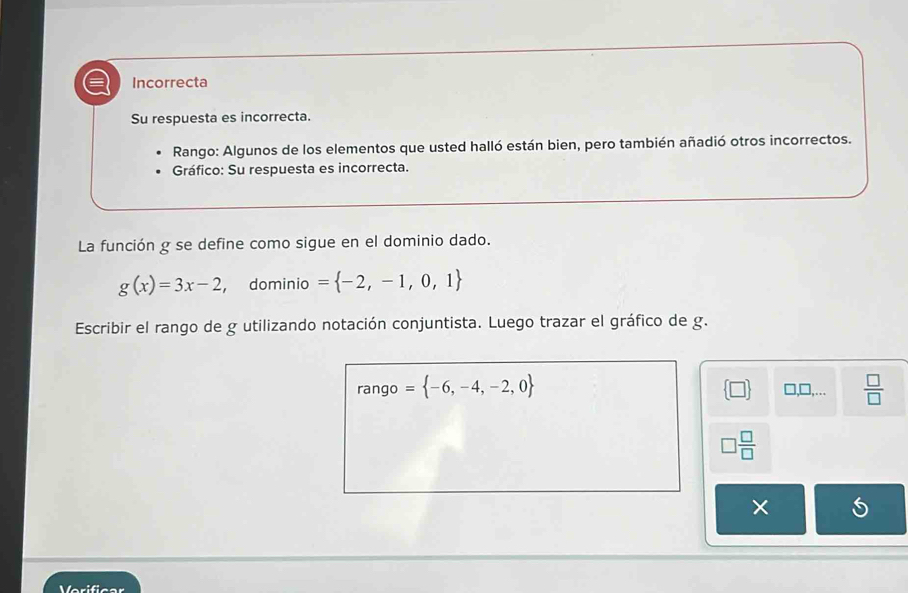 Incorrecta 
Su respuesta es incorrecta. 
Rango: Algunos de los elementos que usted halló están bien, pero también añadió otros incorrectos. 
Gráfico: Su respuesta es incorrecta. 
La función g se define como sigue en el dominio dado.
g(x)=3x-2 ， dominio = -2,-1,0,1
Escribir el rango de g utilizando notación conjuntista. Luego trazar el gráfico de g. 
rango = -6,-4,-2,0  □ /□  
 □  □ ,□ ,...
□  □ /□  
× 
Verificar