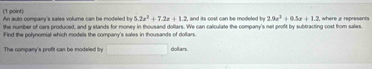 An auto company's sales volume can be modeled by 5.2x^2+7.2x+1.2 , and its cost can be modeled by 2.9x^2+0.5x+1.2 , where ± represents 
the number of cars produced, and y stands for money in thousand dollars. We can calculate the company's net profit by subtracting cost from sales. 
Find the polynomial which models the company's sales in thousands of dollars. 
The company's profit can be modeled by □ dollars.