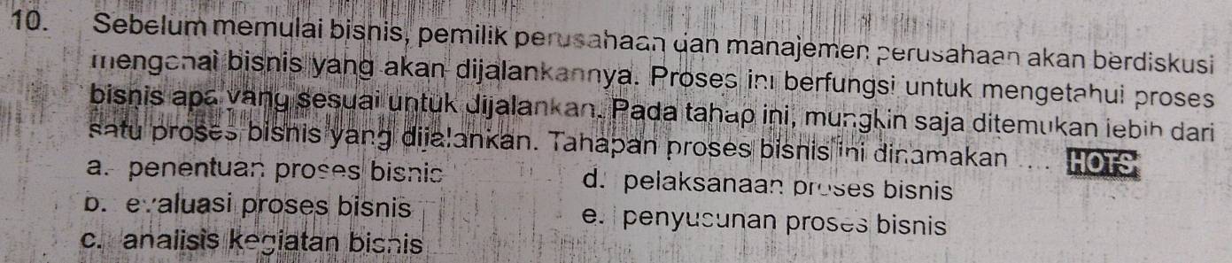 Sebelum memulai bisnis, pemilik perusahaan gan manajemen perusahaan akan berdiskusi
menganai bisnis yang akan dijalankannya. Proses in berfungsi untuk mengetahui proses
bisnis apa yany sesuai untuk dijalankan. Pada tahap ini, mungkin saja ditemukan iebih dari
satu proses bisnis yang dijalankan. Tahapan proses bisnis ini dinamakan HOTS
a. penentuan proses bisnis d. pelaksanaan proses bisnis
b. evaluasi proses bisnis e. penyusunan proses bisnis
c. analisis kegiatan bisnis