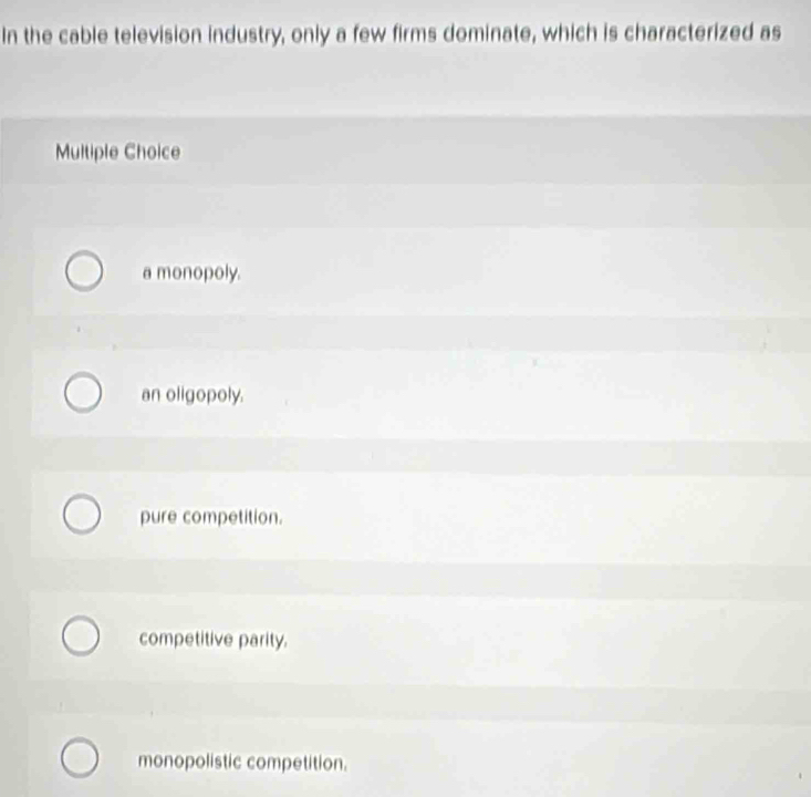 In the cable television industry, only a few firms dominate, which is characterized as
Multiple Choice
a monopoly.
an oligopoly.
pure competition.
competitive parity.
monopolistic competition.