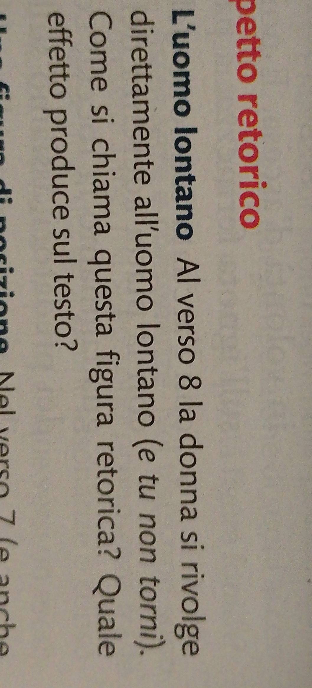 petto retorico 
Luomo Iontano Al verso 8 la donna si rivolge 
direttamente all'uomo lontano (e tu non torni). 
Come si chiama questa figura retorica? Quale 
effetto produce sul testo? 
si z ion e N e l verso 7 ( e a n c h e