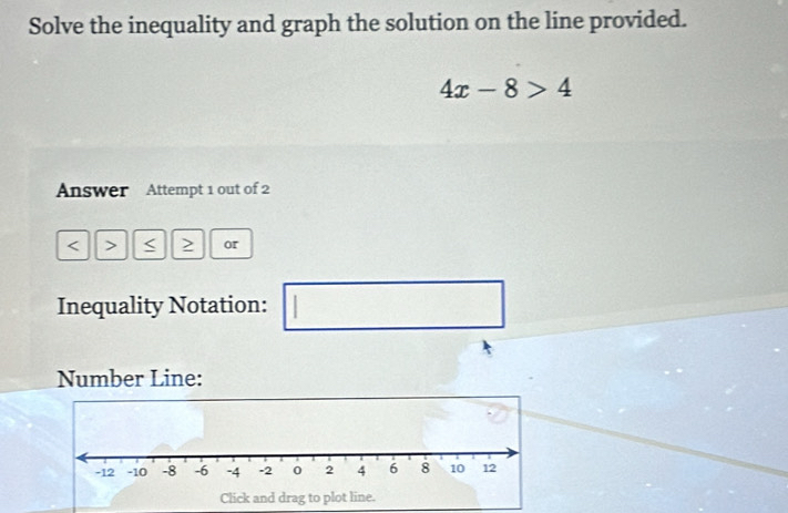 Solve the inequality and graph the solution on the line provided.
4x-8>4
Answer Attempt 1 out of 2 
< > < > or 
Inequality Notation: | □ 
Number Line: