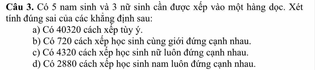 Có 5 nam sinh và 3 nữ sinh cần được xếp vào một hàng dọc. Xét
tính đúng sai của các khăng định sau:
a) Có 40320 cách xếp tùy ý.
b) Có 720 cách xếp học sinh cùng giới đứng cạnh nhau.
c) Có 4320 cách xếp học sinh nữ luôn đứng cạnh nhau.
d) Có 2880 cách xếp học sinh nam luôn đứng cạnh nhau.