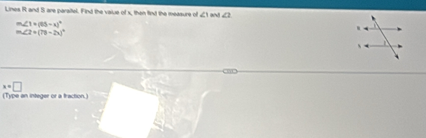 Lines R and S are parailel. Find the vaiue of x, then find the measure of ∠ 1 and ∠ 2
m∠ 1=(65-x)^circ 
m∠ 2circ (78-2x)^circ 
x=□
(Type an integer or a fraction.)