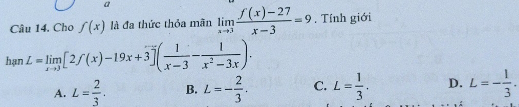 a
Câu 14. Cho f(x) là đa thức thỏa mãn limlimits _xto 3 (f(x)-27)/x-3 =9. Tính giới
hạn L=limlimits _xto 3[2f(x)-19x+3]( 1/x-3 - 1/x^2-3x ).
D.
A. L= 2/3 . L=- 2/3 . L= 1/3 . L=- 1/3 . 
B.
C.