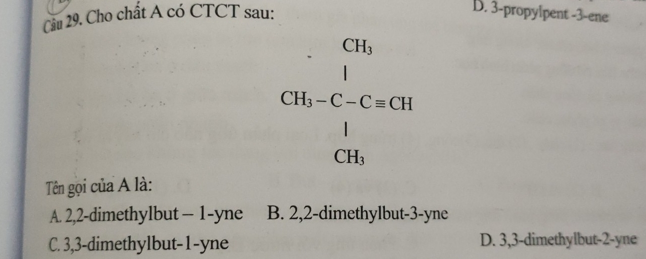 Cho chất A có CTCT sau:
D. 3 -propylpent -3 -ene
beginarrayr CH_3 CH_3-C-C=CH frac 1CH_3endarray
Tên gọi của A là:
A. 2, 2 -dimethylbut - 1 -yne B. 2, 2 -dimethylbut- 3 -yne
C. 3, 3 -dimethylbut- 1 -yne D. 3, 3 -dimethylbut -2 -yne