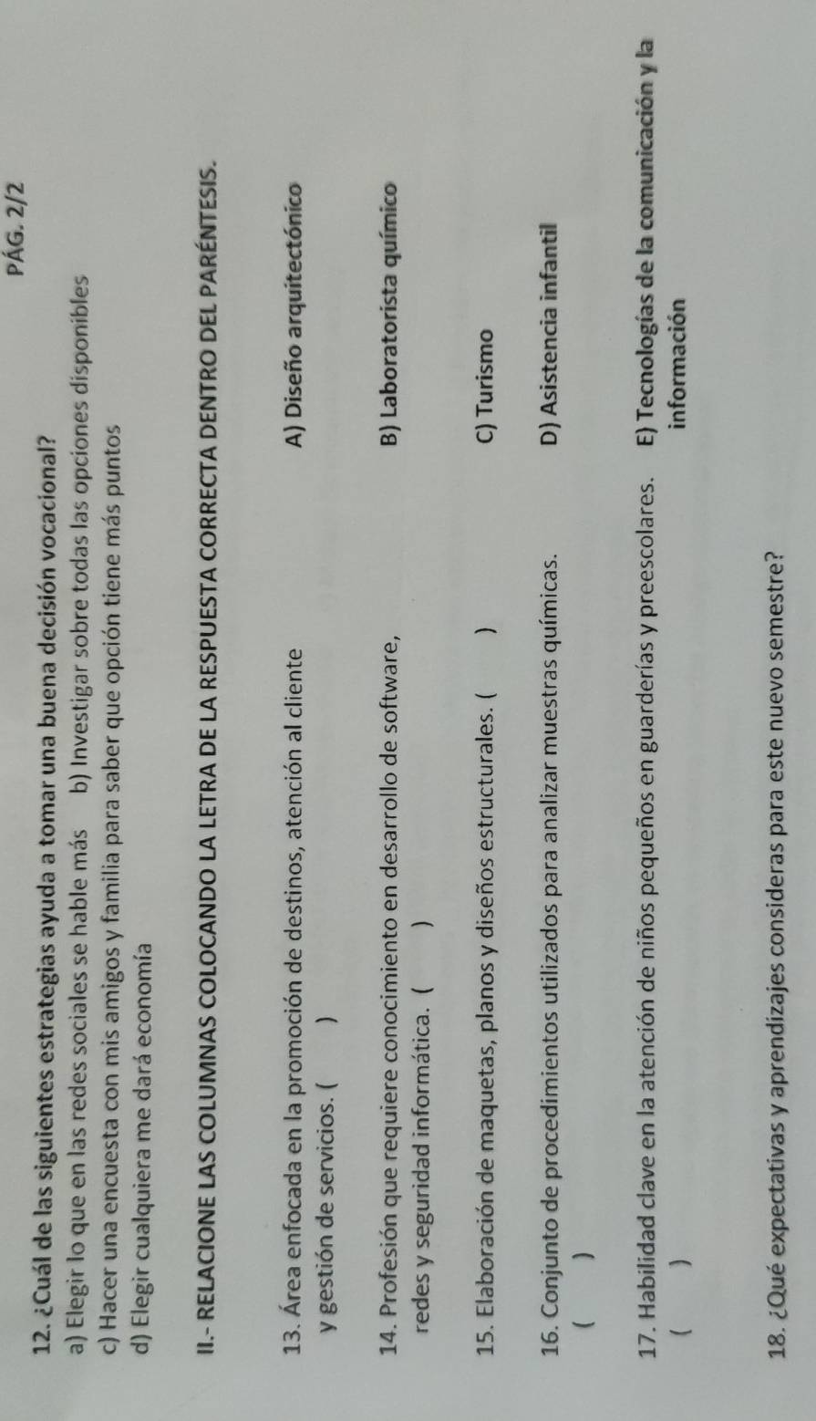 PÁG. 2/2
12. ¿Cuál de las siguientes estrategias ayuda a tomar una buena decisión vocacional?
a) Elegir lo que en las redes sociales se hable más b) Investigar sobre todas las opciones disponibles
c) Hacer una encuesta con mis amigos y familia para saber que opción tiene más puntos
d) Elegir cualquiera me dará economía
II.- RELACIONE LAS COLUMNAS COLOCANDO LA LETRA DE LA RESPUESTA CORRECTA DENTRO DEL PARÉNTESIS.
13. Área enfocada en la promoción de destinos, atención al cliente A) Diseño arquitectónico
y gestión de servicios. ( 、
14. Profesión que requiere conocimiento en desarrollo de software, B) Laboratorista químico
redes y seguridad informática. ( )
15. Elaboración de maquetas, planos y diseños estructurales. ( ) C) Turismo
16. Conjunto de procedimientos utilizados para analizar muestras químicas. D) Asistencia infantil
( )
17. Habilidad clave en la atención de niños pequeños en guarderías y preescolares. E) Tecnologías de la comunicación y la
( información
18. ¿Qué expectativas y aprendizajes consideras para este nuevo semestre?