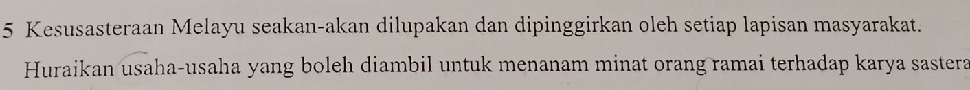 Kesusasteraan Melayu seakan-akan dilupakan dan dipinggirkan oleh setiap lapisan masyarakat. 
Huraikan usaha-usaha yang boleh diambil untuk menanam minat orang ramai terhadap karya sastera