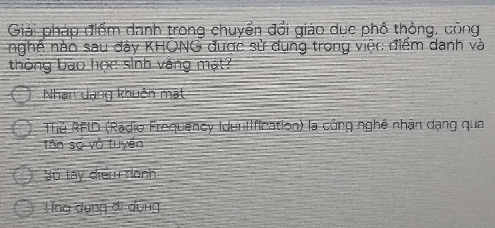 Giải pháp điểm danh trong chuyển đổi giáo dục phổ thông, công
nghệ nào sau đây KHÔNG được sử dụng trong việc điểm danh và
thông báo học sinh vắng mặt?
Nhận dạng khuôn mặt
Thè RFID (Radio Frequency Identification) là công nghệ nhận dạng qua
tần số vô tuyến
Số tay điểm danh
Ứng dụng di động