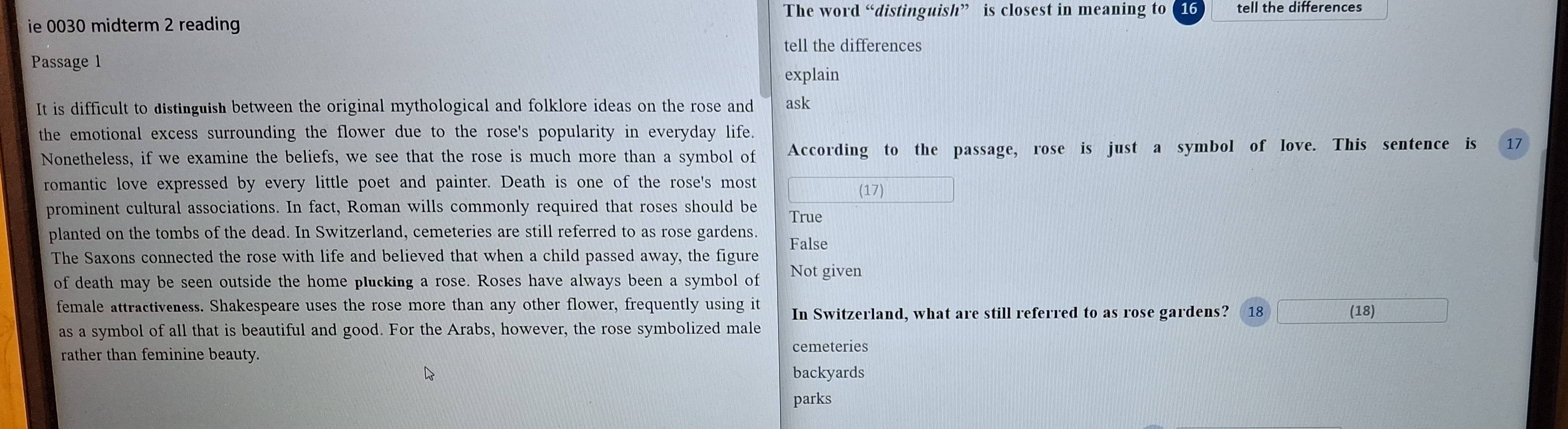 The word “distinguish” is closest in meaning to 16 tell the differences
ie 0030 midterm 2 reading
tell the differences
Passage 1
explain
It is difficult to distinguish between the original mythological and folklore ideas on the rose and ask
the emotional excess surrounding the flower due to the rose's popularity in everyday life.
Nonetheless, if we examine the beliefs, we see that the rose is much more than a symbol of According to the passage, rose is just a symbol of love. This sentence is 17
romantic love expressed by every little poet and painter. Death is one of the rose's most
(17)
prominent cultural associations. In fact, Roman wills commonly required that roses should be True
planted on the tombs of the dead. In Switzerland, cemeteries are still referred to as rose gardens. False
The Saxons connected the rose with life and believed that when a child passed away, the figure
of death may be seen outside the home plucking a rose. Roses have always been a symbol of Not given
female attractiveness. Shakespeare uses the rose more than any other flower, frequently using it In Switzerland, what are still referred to as rose gardens? 18 (18)
as a symbol of all that is beautiful and good. For the Arabs, however, the rose symbolized male
rather than feminine beauty. cemeteries
backyards
parks