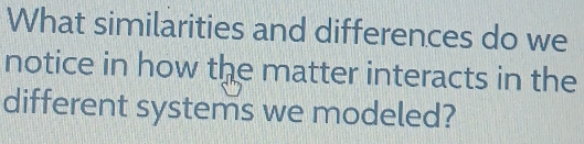 What similarities and differences do we 
notice in how the matter interacts in the 
different systems we modeled?