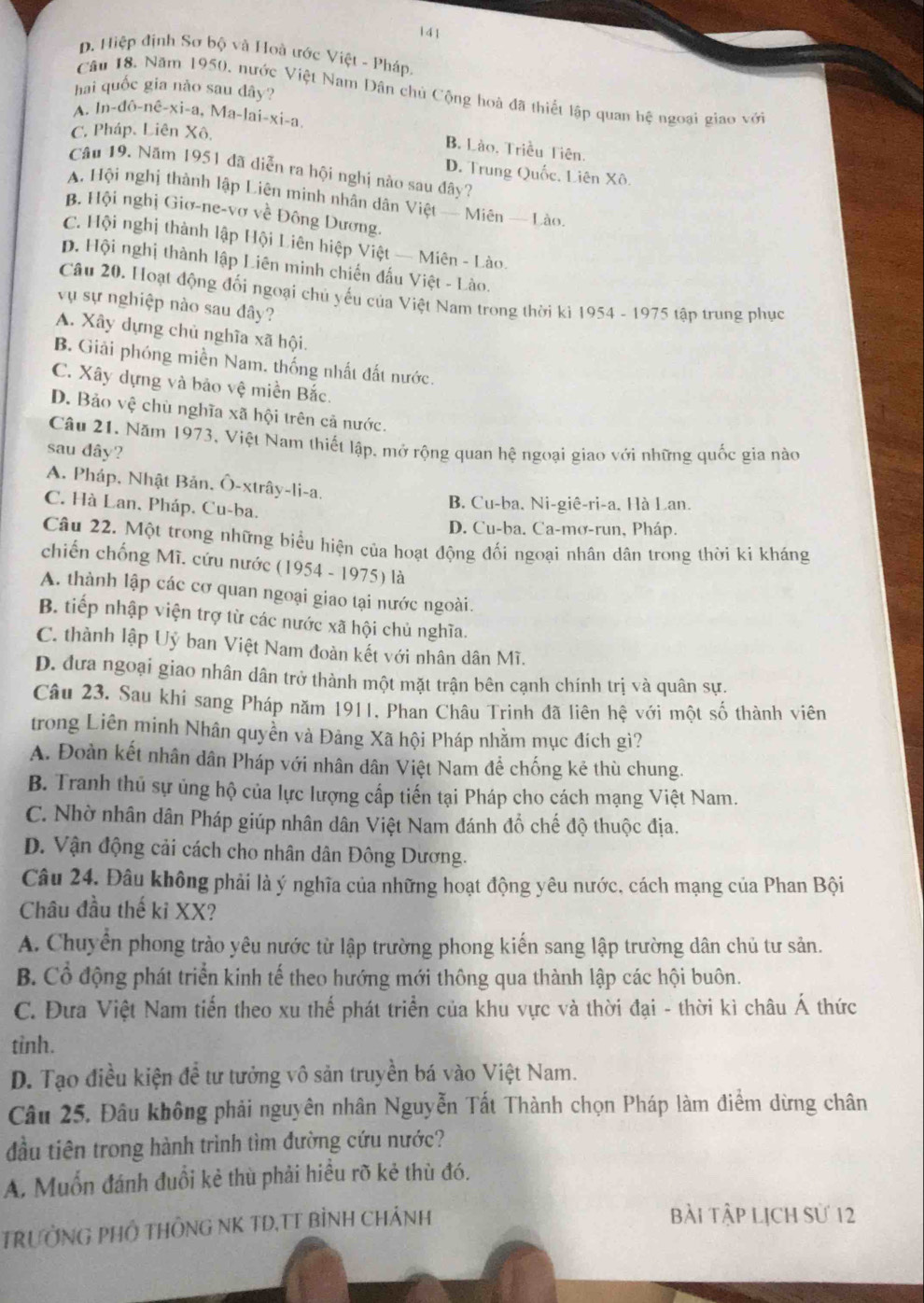 141
D. Hiệp định Sơ bộ và Hoà ước Việt - Pháp.
hai quốc gia nào sau đây?
Câu 18. Năm 1950, nước Việt Nam Dân chủ Cộng hoà đã thiết lập quan hệ ngoại giao với
A. In-dô-nê-xi-a, Ma-lai-xi-a.
C. Pháp, Liên Xô,
B. Lào. Triều Tiên.
Câu 19. Năm 1951 đã diễn ra hội nghị nào sau đây?
D. Trung Quốc, Liên Xô.
A Hội nghị thành lập Liên minh nhân dân Việt — Miên — Lào.
B. Hội nghị Giơ-ne-vơ về Đông Dương.
C. Hội nghị thành lập Hội Liên hiệp Việt — Miên - Lào.
p. Hội nghị thành lập Liên minh chiến đấu Việt - Lào.
Câu 20. Hoạt động đối ngoại chủ yếu của Việt Nam trong thời kì 1954 - 1975 tập trung phục
vụ sự nghiệp nào sau đây?
A. Xây dựng chủ nghĩa xã hội.
B. Giải phóng miền Nam. thống nhất đất nước.
C. Xây dựng và bảo vệ miền Bắc.
D. Bảo vệ chù nghĩa xã hội trên cả nước.
Câu 21. Năm 1973, Việt Nam thiết lập, mở rộng quan hệ ngoại giao với những quốc gia nào
sau dây?
A. Pháp, Nhật Bản, Ô-xtrây-li-a.
C. Hà Lan, Pháp, Cu-ba.
B. Cu-ba, Ni-giê-ri-a, Hà Lan.
D. Cu-ba. Ca-mơ-run, Pháp.
Câu 22. Một trong những biểu hiện của hoạt động đối ngoại nhân dân trong thời ki kháng
chiến chống Mĩ. cứu nước (1954 - 1975) là
A. thành lập các cơ quan ngoại giao tại nước ngoài.
B. tiếp nhập viện trợ từ các nước xã hội chủ nghĩa.
C. thành lập Uỷ ban Việt Nam đoàn kết với nhân dân Mĩ.
D. đưa ngoại giao nhân dân trở thành một mặt trận bên cạnh chính trị và quân sự.
Câu 23. Sau khi sang Pháp năm 1911, Phan Châu Trinh đã liên hệ với một số thành viên
trong Liên minh Nhân quyền và Đảng Xã hội Pháp nhằm mục đích gì?
A. Đoàn kết nhân dân Pháp với nhân dân Việt Nam để chống kẻ thù chung.
B. Tranh thủ sự ủng hộ của lực lượng cấp tiến tại Pháp cho cách mạng Việt Nam.
C. Nhờ nhân dân Pháp giúp nhân dân Việt Nam đánh đồ chế độ thuộc địa.
D. Vận động cải cách cho nhân dân Đông Dương.
Câu 24. Đâu không phải là ý nghĩa của những hoạt động yêu nước, cách mạng của Phan Bội
Châu đầu thế ki XX?
A. Chuyển phong trào yêu nước từ lập trường phong kiến sang lập trường dân chủ tư sản.
B. Cổ động phát triển kinh tế theo hướng mới thông qua thành lập các hội buôn.
C. Đưa Việt Nam tiến theo xu thế phát triển của khu vực và thời đại - thời kì châu Á thức
tỉnh.
D. Tạo điều kiện để tư tưởng vô sản truyền bá vào Việt Nam.
Câu 25. Đâu không phải nguyên nhân Nguyễn Tất Thành chọn Pháp làm điểm dừng chân
đầu tiên trong hành trình tìm đường cứu nước?
A. Muốn đánh đuổi kẻ thù phải hiều rõ kẻ thù đó.
TRƯỞNG PHÔ THÔNG NK TD,TT BÌNH CHẢNH
bài tập lịch sử 12
