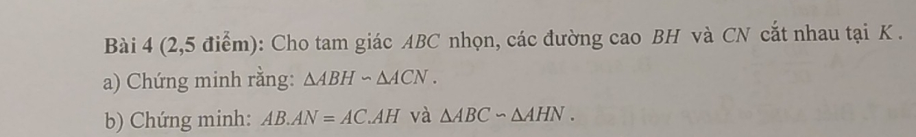 (2,5 điểm): Cho tam giác ABC nhọn, các đường cao BH và CN cắt nhau tại K. 
a) Chứng minh rằng: △ ABH∽ △ ACN. 
b) Chứng minh: AB.AN=AC.AH và △ ABC∽ △ AHN.