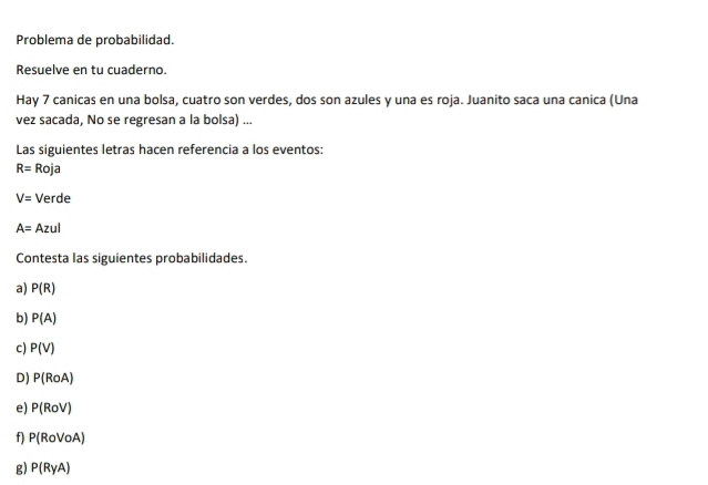 Problema de probabilidad. 
Resuelve en tu cuaderno. 
Hay 7 canicas en una bolsa, cuatro son verdes, dos son azules y una es roja. Juanito saca una canica (Una 
vez sacada, No se regresan a la bolsa) ... 
Las siguientes letras hacen referencia a los eventos:
R= Roja
V= Verde
A= Azul 
Contesta las siguientes probabilidades. 
a) P(R)
b) P(A)
c) P(V)
D) P(RoA)
e) P(RoV)
f) P(RoVoA)
g) P(RyA)