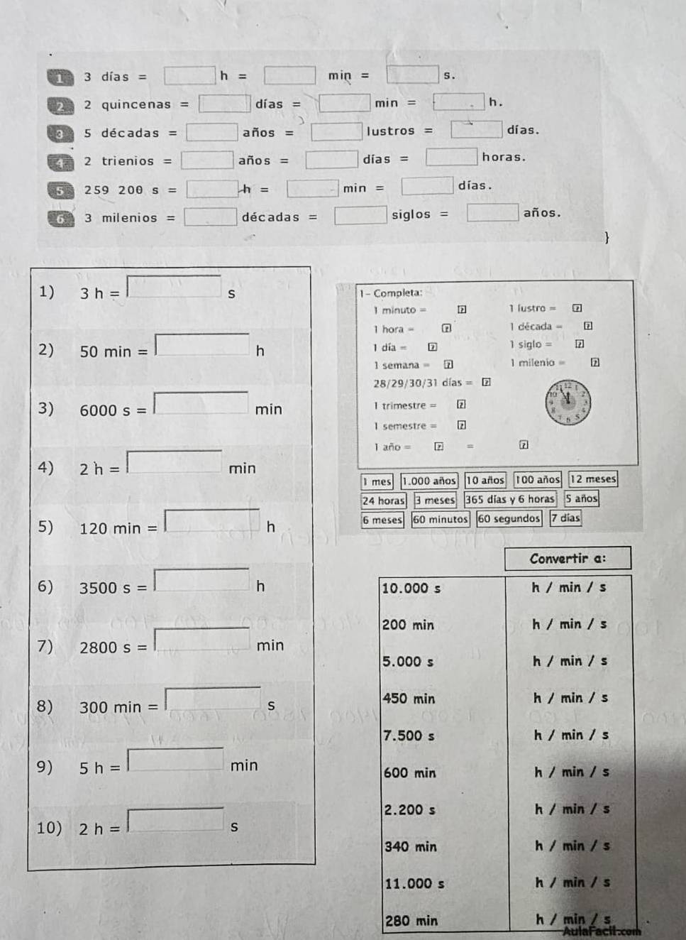 1 3 días =□ h=□ min=□ s .
2 quincenas =□ días =□ min □ h.
d 5 décadas □ años = □ lustros = días.
4 2 trienios = □ años = □ días = □° horas.
5 259200s=□ . h= □ m in □° días .
6      milen 3mile =□ décadas □ siglos =□ años.
1 - Completa:
=
1 lustro =
1 hora  7 1 década =
1 día = 7 1 siglo = ?
l semana = milenio 7
28/29/30/31 días = 
1 trimestre =
I semestre =
1 año = = 7
I mes 1.000 años 10 años 100 años 12 meses
24 horas 3 meses 365 días y 6 horas 5 años
6 meses 60 minutos 60 segundos 7 días
Convertir a:
10.000 s h / min / s
200 min h / min / s
5.000 s h / min / s
450 min h / min / s
7.500 s h / min / s
600 min h / min / s
2.200 s h / min / s
340 min h / min / s
11.000 s h / min / s
280 min h / min / s
AulaFacil.com