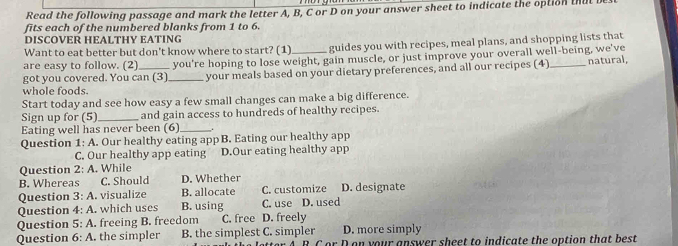 Read the following passage and mark the letter A, B, C or D on your answer sheet to indicate the option that 
fits each of the numbered blanks from 1 to 6.
DISCOVER HEALTHY EATING
Want to eat better but don't know where to start? (1) guides you with recipes, meal plans, and shopping lists that
are easy to follow. (2) you're hoping to lose weight, gain muscle, or just improve your overall well-being, we've
got you covered. You can (3)_ your meals based on your dietary preferences, and all our recipes (4) _natural,
whole foods.
Start today and see how easy a few small changes can make a big difference.
Sign up for (5)_ and gain access to hundreds of healthy recipes.
Eating well has never been (6)_
Question 1: A. Our healthy eating app B. Eating our healthy app
C. Our healthy app eating D.Our eating healthy app
Question 2: A. While
B. Whereas C. Should D. Whether
Question 3:A . visualize B. allocate C. customize D. designate
Question 4:A . which uses B. using C. use D. used
Question 5:A . freeing B. freedom C. free D. freely
Question 6:A the simpler B. the simplest C. simpler D. more simply
or D on your answer sheet to indicate the option that best