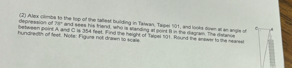 (2) Alex climbs to the top of the tallest building in Taiwan, Taipei 101, and looks down at an angle of 
depression of 78° and sees his friend, who is standing at point B in the diagram. The distance 
between point A and C is 354 feet. Find the height of Taipei 101. Round the answer to the nearest 
hundredth of feet. Note: Figure not drawn to scale.