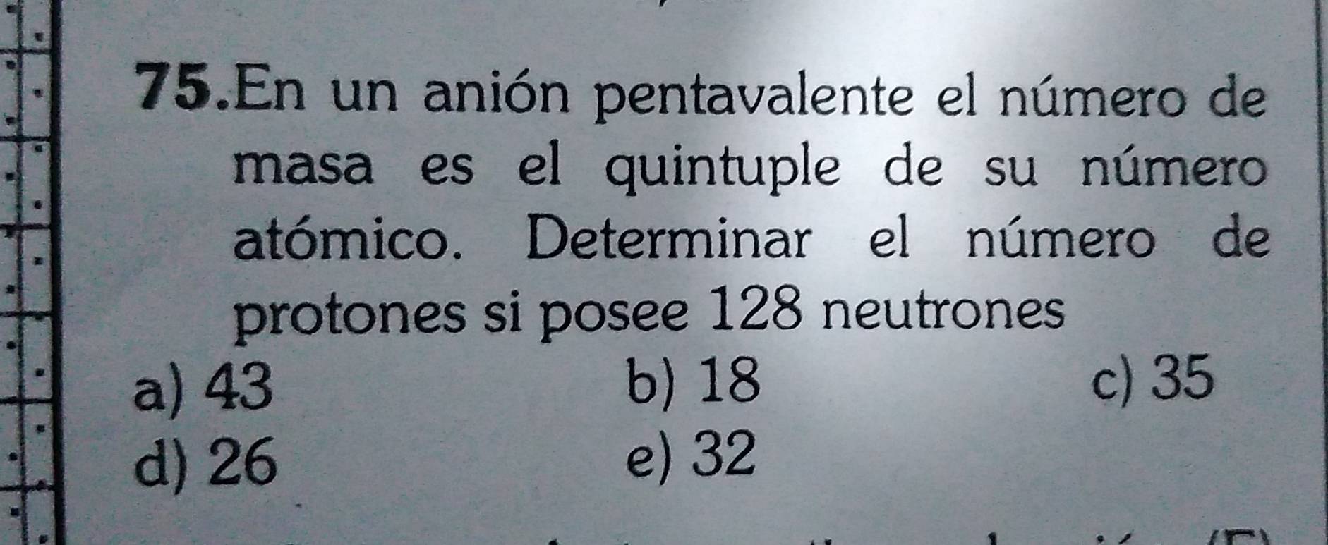 En un anión pentavalente el número de
masa es el quintuple de su número
atómico. Determinar el número de
protones si posee 128 neutrones
a) 43 b) 18 c) 35
d) 26 e) 32