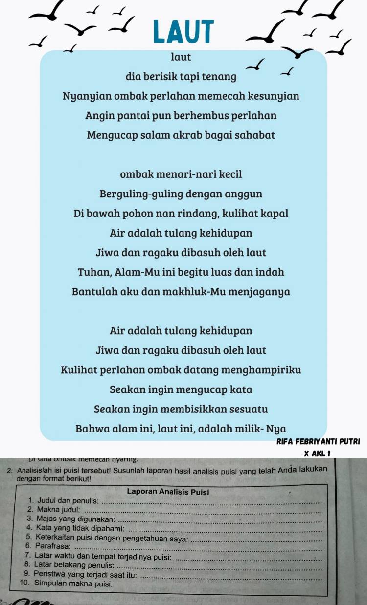 LAUT 
( 
laut 
dia berisik tapi tenang 
Nyanyian ombak perlahan memecah kesunyian 
Angin pantai pun berhembus perlahan 
Mengucap salam akrab bagai sahabat 
ombak menari-nari kecil 
Berguling-guling dengan anggun 
Di bawah pohon nan rindang, kulihat kapal 
Air adalah tulang kehidupan 
Jiwa dan ragaku dibasuh oleh laut 
Tuhan, Alam-Mu ini begitu luas dan indah 
Bantulah aku dan makhluk-Mu menjaganya 
Air adalah tulang kehidupan 
Jiwa dan ragaku dibasuh oleh laut 
Kulihat perlahan ombak datang menghampiriku 
Seakan ingin mengucap kata 
Seakan ingin membisikkan sesuatu 
Bahwa alam ini, laut ini, adalah milik- Nya 
RIFA FEBRIYANTI PUTRI 
X AKL 1 
Dr saña Umbak memecan nyaring. 
2. Analisislah isi puisi tersebut! Susunlah laporan hasil analisis puisi yang telah Anda lakukan 
dengan format berikut! 
Laporan Analisis Puisi 
1. Judul dan penulis:_ 
2. Makna judul: 
_ 
3. Majas yang digunakan:_ 
4. Kata yang tidak dipahami:_ 
5. Keterkaitan puisi dengan pengetahuan saya:_ 
6. Parafrasa:_ 
7. Latar waktu dan tempat terjadinya puisi:_ 
8. Latar belakang penulis:_ 
_ 
9. Peristiwa yang terjadi saat itu: 
10. Simpulan makna puisi: