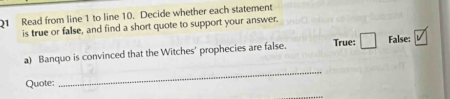 Read from line 1 to line 10. Decide whether each statement 
is true or false, and find a short quote to support your answer. 
a) Banquo is convinced that the Witches' prophecies are false. True: False: 
Quote: 
_ 
_