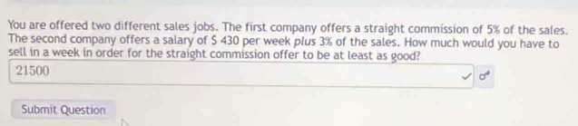 You are offered two different sales jobs. The first company offers a straight commission of 5% of the sales. 
The second company offers a salary of $ 430 per week plus 3% of the sales. How much would you have to 
sell in a week in order for the straight commission offer to be at least as good?
21500
Submit Question