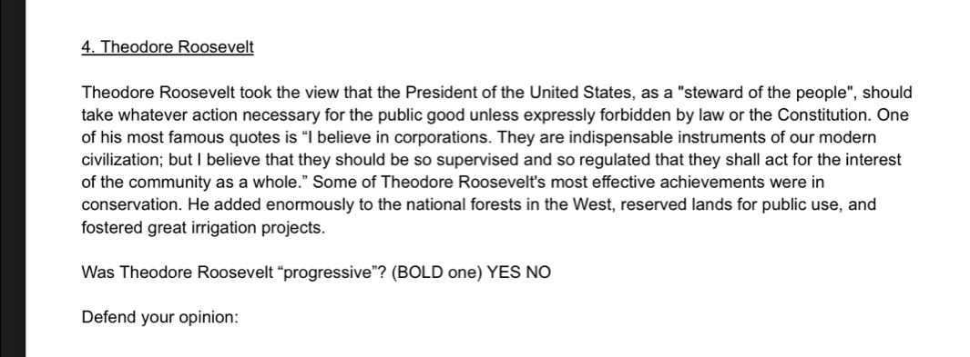 Theodore Roosevelt
Theodore Roosevelt took the view that the President of the United States, as a "steward of the people", should
take whatever action necessary for the public good unless expressly forbidden by law or the Constitution. One
of his most famous quotes is “I believe in corporations. They are indispensable instruments of our modern
civilization; but I believe that they should be so supervised and so regulated that they shall act for the interest
of the community as a whole.” Some of Theodore Roosevelt's most effective achievements were in
conservation. He added enormously to the national forests in the West, reserved lands for public use, and
fostered great irrigation projects.
Was Theodore Roosevelt “progressive”? (BOLD one) YES NO
Defend your opinion: