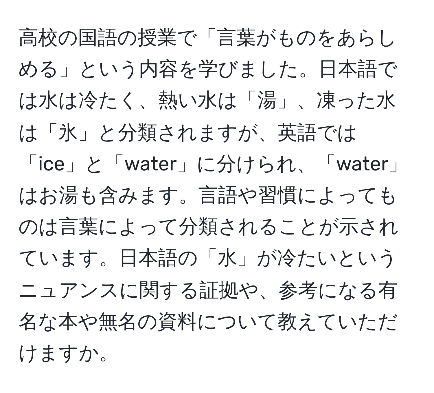 高校の国語の授業で「言葉がものをあらしめる」という内容を学びました。日本語では水は冷たく、熱い水は「湯」、凍った水は「氷」と分類されますが、英語では「ice」と「water」に分けられ、「water」はお湯も含みます。言語や習慣によってものは言葉によって分類されることが示されています。日本語の「水」が冷たいというニュアンスに関する証拠や、参考になる有名な本や無名の資料について教えていただけますか。