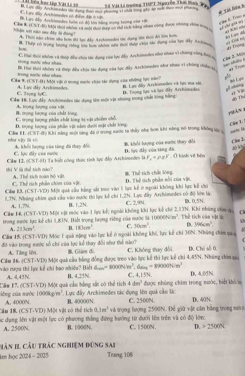 Tài liệu học tập Vật Lí 10 Tố Vật Lí trường THPT Nguyễn Thái Bình
B. Lực đầy Archimedes tác dụng theo moi phương vì chất lóng gây áp suất theo mọi phương
* Tài liêu h
C. Lực đầy Archimedes có điểm đặt (yvee hat B)
D. Lực đầy Archimedes luôn có độ lớn bằng trọng lượng của vật.
Câu 1. Treo n
Câu 8. (CST-B Một thới nhôm và một thời thép có thể tích bằng nhau cũng được nhúng chìm trong m kể chỉ giá trị
Nhận xét nào sau đây là đúng?
a) Khi nh
A. Thỏi nào chìm sâu hơn thì lực đầy Archimedes tác dụng lên thôi đó lớn hơn.
b) Lực đã
c) Giá trị
B. Thép có trọng lượng riêng lớn hơn nhôm nên thỏi thép chịu tác dụng của lực đầy Archimedes đ) Trọng
hơn.
C. Hai thỏi nhôm và thép đều chịu tác dụng của lực đầy Archimedes như nhau vì chúng cùng được n Câu 2. Một
trong nước như nhau.
bao nhiêu b
D. Hai thỏi nhôm và thép đều chịu tác dụng của lực đầy Archimedes như nhau vì chúng chiếm thểy a) Trọn
trong nước như nhau.
Câu 9. (CST-B) Một vật ở trong nước chịu tác dụng của những lực nào?
gỗ)
b) Lực
A. Lực đầy Archimedes.
B. Lực đầy Archimedes và lực ma sát.
C. Trọng lựC.
D. Trọng lực và lực đẩy Archimedes gỗ nhúng
c) Vật
Câu 10. Lực đầy Archimedes tác dụng lên một vật nhúng trong chất lỏng bằng:
đ) Th
A. trọng lượng của vật
B. trọng lượng của chất lóng.
phàn 1
C. trọng lượng phần chất lỏng bị vật chiếm chỗ.
D. trọng lượng của phần vật nằm dưới mặt chất lòng.
Câu 1. 1
Câu 11. (CST-B) Khi nâng một tảng đá ở trong nước ta thấy nhẹ hơn khi nâng nó trong không khí. % nước là
như vậy là vì: Câu 2.
A. khối lượng của tảng đá thay đổi. B. khối lượng của nước thay đổi
C. lực đầy của nước D. lực đầy của tàng đá.
độ khô
Câu 12. (CST-H) Ta biết công thức tính lực đầy Archimedes là F_A=rho .g.V , Ở hình vẽ bên th
thì V là thể tích nào?
A. Thể tích toàn bộ vật. B. Thể tích chất lỏng.
C. Thể tích phần chim của vật. D. Thể tích phần nổi của vật.
Câu 13. (CST-VD) Một quả cầu bằng sắt treo vào 1 lực kế ở ngoài không khí lực kế chi
1,7N. Nhúng chim quả cầu vào nước thì lực kế chỉ 1,2N. Lực đầy Archimedes có độ lớn là:
A. 1,7N. B. 1,2N. C. 2,9N. D. 0,5N.
Câu 14. (CST-VD) Một vật móc vào 1 lực kế; ngoài không khí lực kế chi 2,13N. Khi nhúng chìm và Câ
trong nước lực kế chỉ 1,83N. Biết trọng lượng riêng của nước là 10000N/m^3. Thể tích của vật là: kh
A. 213cm^3. B. 183cm^3. C. 30cm^3. D. 396cm^3.
Câu 15. (CST-VD) Móc 1 quả nặng vào lực kế ở ngoài không khí, lực kế chỉ 30N. Nhúng chìm quản đô
đó vào trong nước số chỉ của lực kế thay đổi như thế nào? C
A. Tăng lên. B. Giảm đi. C. Không thay đổi. D. Chỉ số 0.
Câu 16. (CST-VD) Một quả cầu bằng đồng được treo vào lực kế thì lực kế chi 4,45N. Nhúng chim quảa
vào rượu thì lực kế chỉ bao nhiêu? Biết d_rugu=8000N/m^3,d_dong=89000N/m^3
A. 4,45N. B. 4,25N. C. 4,15N. D. 4,05N.
Câu 17. (CST-VD) Một quả cầu bằng sắt có thể tích 4dm^3 được nhúng chìm trong nước, biết khổi lượ
ciêng của nước 1000kg/m^3 *. Lực đầy Archimedes tác dụng lên quả cầu là:
A. 4000N. B. 40000N. C. 2500N. D. 40N.
Câu 18. (CST-VD) Một vật có thể tích 0,1m^3 và trọng lượng 2500N. Để giữ vật cân bằng trong nước ph
Các dụng lên vật một lực có phương thắng đứng hướng từ dưới lên trên và có độ lớn:
A. 2500N. B. 1000N. C. 1500N. D. 2500N.
hN II. CÂU trÁc nghiệm đúng sai
ám học 2024 - 2025 Trang 108