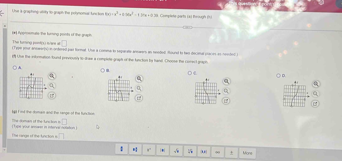 Use a graphing utility to graph the polynomial function f(x)=x^3+0.56x^2-1.31x+0.39. Complete parts (a) through (h)
(e) Approximate the turning points of the graph
The turning point(s) is/are at □
(Type your answer(s) in ordered pair format. Use a comma to separate answers as needed. Round to two decimal places as needed )
(f) Use the information found previously to draw a complete graph of the function by hand. Choose the correct graph.
A.
B.
C.
Ay
D.
y
x
B
(g) Find the domain and the range of the function
The domain of the function is □
(Type your answer in interval notation.)
The range of the function is □
□  □ /□   □° |■| sqrt(□ ) (8,8) ∞ + More