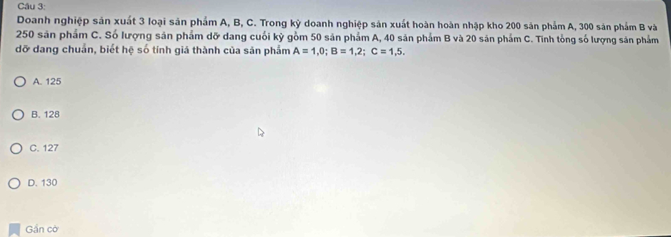 Doanh nghiệp sản xuất 3 loại sản phẩm A, B, C. Trong kỳ doanh nghiệp sản xuất hoàn hoàn nhập kho 200 sản phẩm A, 300 sản phẩm B và
250 sản phẩm C. Số lượng sản phẩm dỡ dang cuối kỳ gồm 50 sản phẩm A, 40 sản phẩm B và 20 sản phẩm C. Tinh tổng số lượng sản phẩm
dỡ dang chuẩn, biết hệ số tính giá thành của sản phẩm A=1,0; B=1,2; C=1,5.
A. 125
B. 128
C. 127
D. 130
Gắn cờ