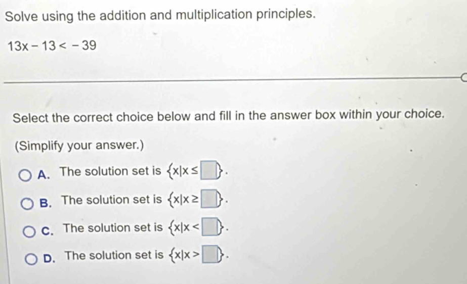 Solve using the addition and multiplication principles.
13x-13
_
(
Select the correct choice below and fill in the answer box within your choice.
(Simplify your answer.)
A. The solution set is  x|x≤ □ .
B. The solution set is  x|x≥ □ .
c. The solution set is  x|x .
D. The solution set is  x|x>□ .