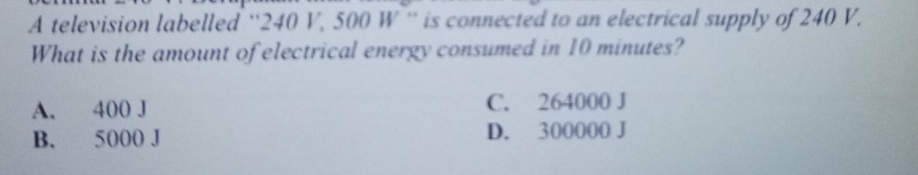 A television labelled '' 240 V, 500 W '' is connected to an electrical supply of 240 V.
What is the amount of electrical energy consumed in 10 minutes?
A. 400 J C. 264000 J
B. 5000 J D. 300000 J