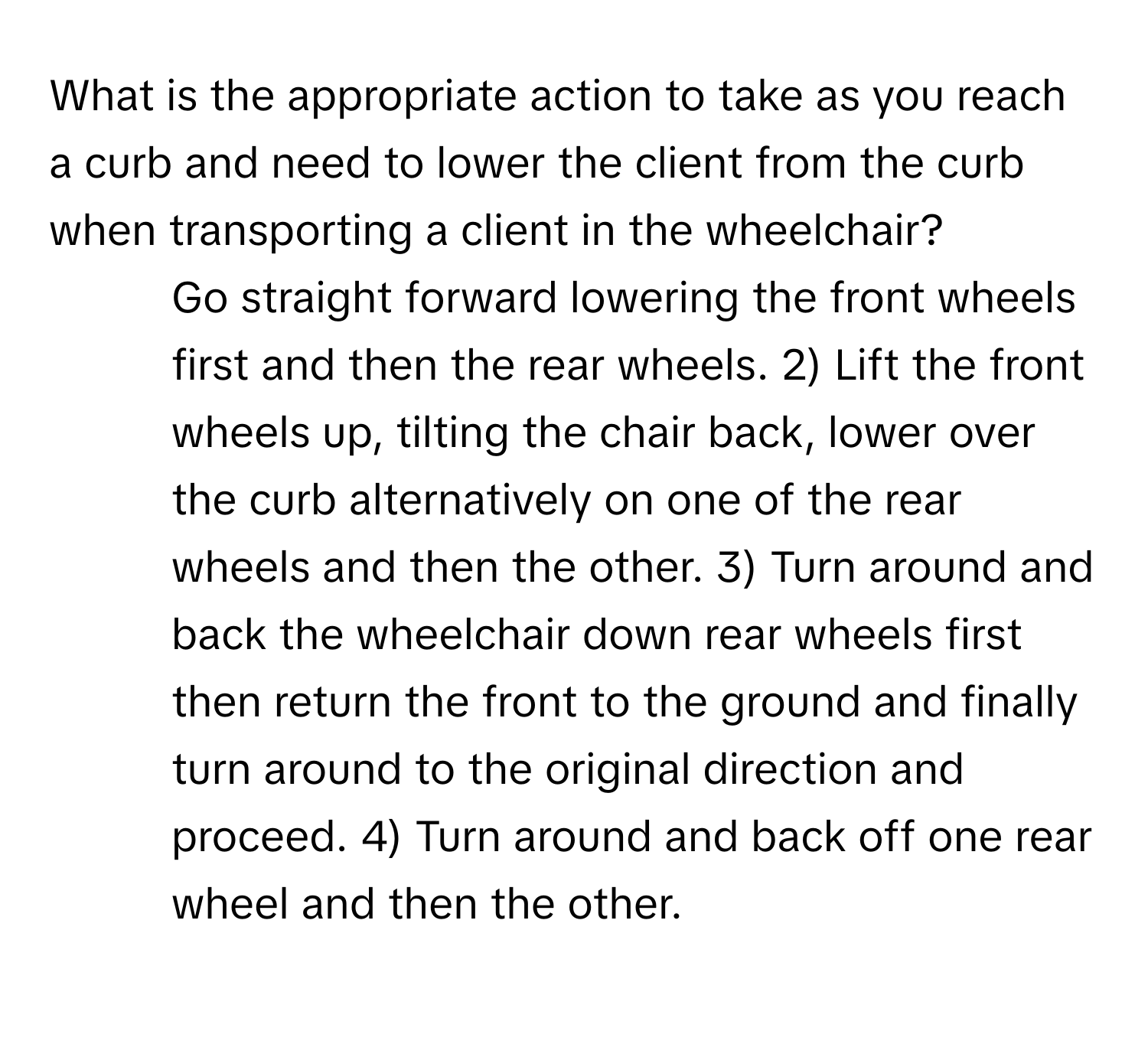 What is the appropriate action to take as you reach a curb and need to lower the client from the curb when transporting a client in the wheelchair?

1) Go straight forward lowering the front wheels first and then the rear wheels. 2) Lift the front wheels up, tilting the chair back, lower over the curb alternatively on one of the rear wheels and then the other. 3) Turn around and back the wheelchair down rear wheels first then return the front to the ground and finally turn around to the original direction and proceed. 4) Turn around and back off one rear wheel and then the other.