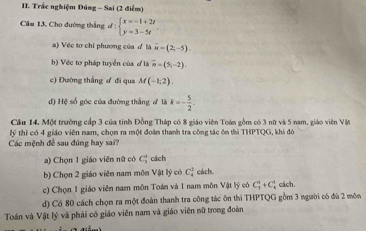 Trắc nghiệm Đúng - Sai (2 điểm)
Câu 13. Cho đường thẳng d:beginarrayl x=-1+2t y=3-5tendarray.. 
a) Véc tơ chỉ phương của đ là vector u=(2;-5). 
b) Véc tơ pháp tuyến của đ là vector n=(5;-2). 
c) Đường thẳng đ đi qua M(-1;2). 
d) Hệ số góc của đường thẳng đ là k=- 5/2 . 
Câu 14. Một trường cấp 3 của tỉnh Đồng Tháp có 8 giáo viên Toán gồm có 3 nữ và 5 nam, giáo viên Vật
lý thì có 4 giáo viên nam, chọn ra một đoàn thanh tra công tác ôn thi THPTQG, khi đó
Các mệnh đề sau đúng hay sai?
a) Chọn 1 giáo viên nữ có C_3^1 cách
b) Chọn 2 giáo viên nam môn Vật lý có C_4^2 cách.
c) Chọn 1 giáo viên nam môn Toán và 1 nam môn Vật lý có C_5^1+C_4^1 cách.
d) Có 80 cách chọn ra một đoàn thanh tra công tác ôn thi THPTQG gồm 3 người có đủ 2 môn
Toán và Vật lý và phải có giáo viên nam và giáo viên nữ trong đoàn