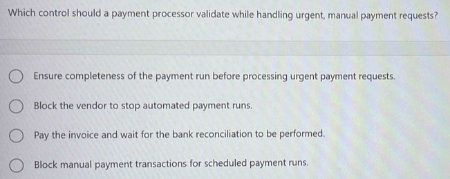 Which control should a payment processor validate while handling urgent, manual payment requests?
Ensure completeness of the payment run before processing urgent payment requests.
Block the vendor to stop automated payment runs.
Pay the invoice and wait for the bank reconciliation to be performed.
Block manual payment transactions for scheduled payment runs.